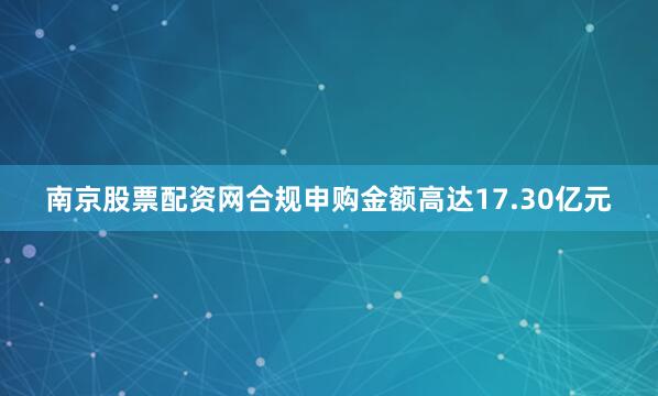 南京股票配资网合规申购金额高达17.30亿元