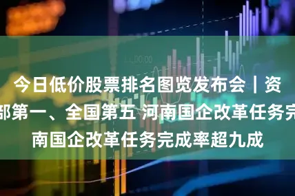 今日低价股票排名图览发布会｜资产总额居中部第一、全国第五 河南国企改革任务完成率超九成