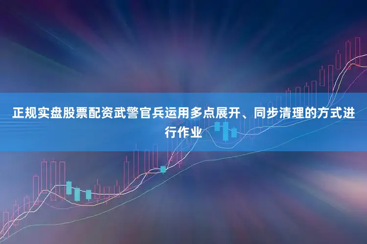 正规实盘股票配资武警官兵运用多点展开、同步清理的方式进行作业