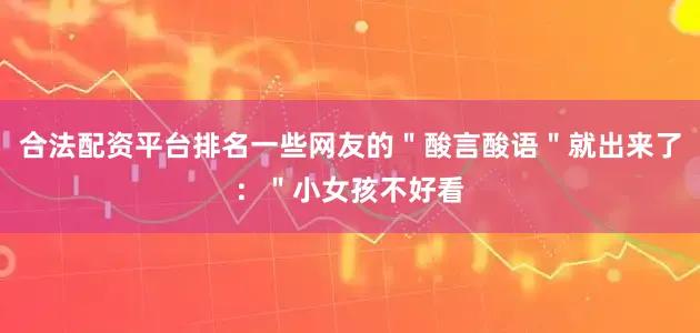合法配资平台排名一些网友的＂酸言酸语＂就出来了：＂小女孩不好看