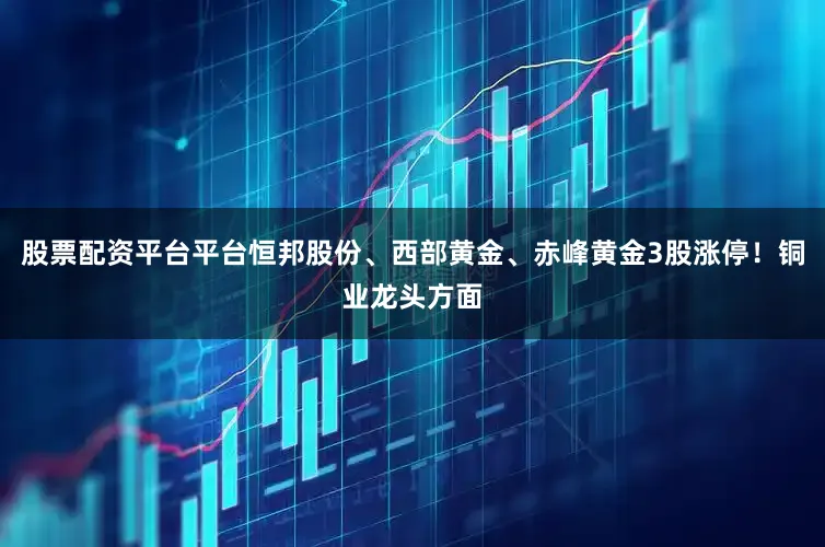 股票配资平台平台恒邦股份、西部黄金、赤峰黄金3股涨停！铜业龙头方面